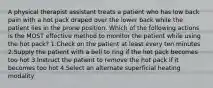 A physical therapist assistant treats a patient who has low back pain with a hot pack draped over the lower back while the patient lies in the prone position. Which of the following actions is the MOST effective method to monitor the patient while using the hot pack? 1.Check on the patient at least every ten minutes 2.Supply the patient with a bell to ring if the hot pack becomes too hot 3.Instruct the patient to remove the hot pack if it becomes too hot 4.Select an alternate superficial heating modality