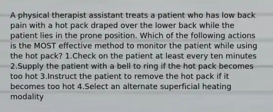 A physical therapist assistant treats a patient who has low back pain with a hot pack draped over the lower back while the patient lies in the prone position. Which of the following actions is the MOST effective method to monitor the patient while using the hot pack? 1.Check on the patient at least every ten minutes 2.Supply the patient with a bell to ring if the hot pack becomes too hot 3.Instruct the patient to remove the hot pack if it becomes too hot 4.Select an alternate superficial heating modality