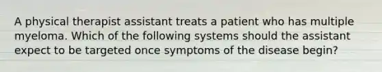 A physical therapist assistant treats a patient who has multiple myeloma. Which of the following systems should the assistant expect to be targeted once symptoms of the disease begin?