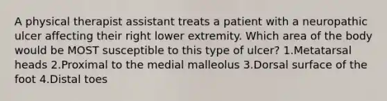 A physical therapist assistant treats a patient with a neuropathic ulcer affecting their right lower extremity. Which area of the body would be MOST susceptible to this type of ulcer? 1.Metatarsal heads 2.Proximal to the medial malleolus 3.Dorsal surface of the foot 4.Distal toes