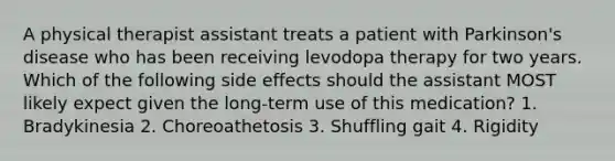 A physical therapist assistant treats a patient with Parkinson's disease who has been receiving levodopa therapy for two years. Which of the following side effects should the assistant MOST likely expect given the long-term use of this medication? 1. Bradykinesia 2. Choreoathetosis 3. Shuffling gait 4. Rigidity