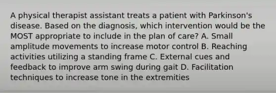 A physical therapist assistant treats a patient with Parkinson's disease. Based on the diagnosis, which intervention would be the MOST appropriate to include in the plan of care? A. Small amplitude movements to increase motor control B. Reaching activities utilizing a standing frame C. External cues and feedback to improve arm swing during gait D. Facilitation techniques to increase tone in the extremities