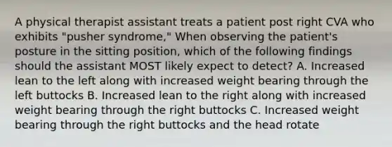 A physical therapist assistant treats a patient post right CVA who exhibits "pusher syndrome," When observing the patient's posture in the sitting position, which of the following findings should the assistant MOST likely expect to detect? A. Increased lean to the left along with increased weight bearing through the left buttocks B. Increased lean to the right along with increased weight bearing through the right buttocks C. Increased weight bearing through the right buttocks and the head rotate