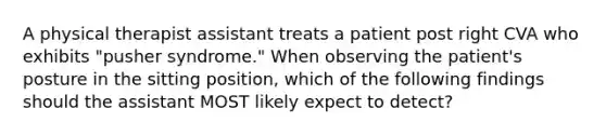 A physical therapist assistant treats a patient post right CVA who exhibits "pusher syndrome." When observing the patient's posture in the sitting position, which of the following findings should the assistant MOST likely expect to detect?