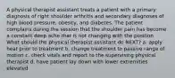 A physical therapist assistant treats a patient with a primary diagnosis of right shoulder arthritis and secondary diagnoses of high blood pressure, obesity, and diabetes. The patient complains during the session that the shoulder pain has become a constant deep ache that is not changing with the position. What should the physical therapist assistant do NEXT? a. apply heat prior to treatment b. change treatment to passive range of motion c. check vitals and report to the supervising physical therapist d. have patient lay down with lower extremities elevated