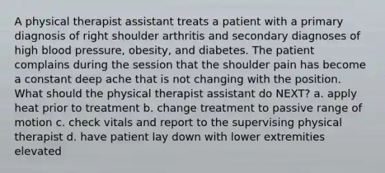 A physical therapist assistant treats a patient with a primary diagnosis of right shoulder arthritis and secondary diagnoses of high blood pressure, obesity, and diabetes. The patient complains during the session that the shoulder pain has become a constant deep ache that is not changing with the position. What should the physical therapist assistant do NEXT? a. apply heat prior to treatment b. change treatment to passive range of motion c. check vitals and report to the supervising physical therapist d. have patient lay down with lower extremities elevated