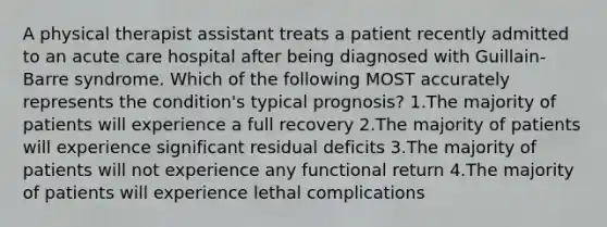 A physical therapist assistant treats a patient recently admitted to an acute care hospital after being diagnosed with Guillain-Barre syndrome. Which of the following MOST accurately represents the condition's typical prognosis? 1.The majority of patients will experience a full recovery 2.The majority of patients will experience significant residual deficits 3.The majority of patients will not experience any functional return 4.The majority of patients will experience lethal complications