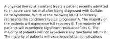 A physical therapist assistant treats a patient recently admitted to an acute care hospital after being diagnosed with Guillain-Barre syndrome. Which of the following MOST accurately represents the condition's typical prognosis? A. The majority of the patients will experience full recovery B. The majority of patients will experience significant residual deficits C. The majority of patients will not experience any functional return D. The majority of patients will experience lethal complications