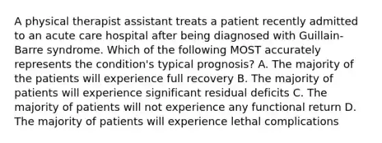 A physical therapist assistant treats a patient recently admitted to an acute care hospital after being diagnosed with Guillain-Barre syndrome. Which of the following MOST accurately represents the condition's typical prognosis? A. The majority of the patients will experience full recovery B. The majority of patients will experience significant residual deficits C. The majority of patients will not experience any functional return D. The majority of patients will experience lethal complications