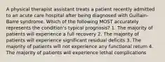 A physical therapist assistant treats a patient recently admitted to an acute care hospital after being diagnosed with Guillain-Barre syndrome. Which of the following MOST accurately represents the condition's typical prognosis? 1. The majority of patients will experience a full recovery 2. The majority of patients will experience significant residual deficits 3. The majority of patients will not experience any functional return 4. The majority of patients will experience lethal complications