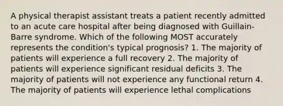 A physical therapist assistant treats a patient recently admitted to an acute care hospital after being diagnosed with Guillain-Barre syndrome. Which of the following MOST accurately represents the condition's typical prognosis? 1. The majority of patients will experience a full recovery 2. The majority of patients will experience significant residual deficits 3. The majority of patients will not experience any functional return 4. The majority of patients will experience lethal complications