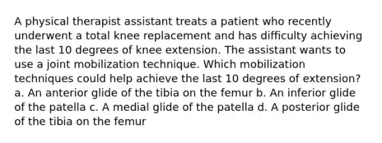 A physical therapist assistant treats a patient who recently underwent a total knee replacement and has difficulty achieving the last 10 degrees of knee extension. The assistant wants to use a joint mobilization technique. Which mobilization techniques could help achieve the last 10 degrees of extension? a. An anterior glide of the tibia on the femur b. An inferior glide of the patella c. A medial glide of the patella d. A posterior glide of the tibia on the femur