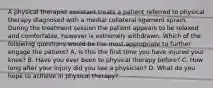 A physical therapist assistant treats a patient referred to physical therapy diagnosed with a medial collateral ligament sprain. During the treatment session the patient appears to be relaxed and comfortable, however is extremely withdrawn. Which of the following questions would be the most appropriate to further engage the patient? A. Is this the first time you have injured your knee? B. Have you ever been to physical therapy before? C. How long after your injury did you see a physician? D. What do you hope to achieve in physical therapy?