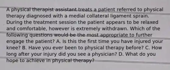 A physical therapist assistant treats a patient referred to physical therapy diagnosed with a medial collateral ligament sprain. During the treatment session the patient appears to be relaxed and comfortable, however is extremely withdrawn. Which of the following questions would be the most appropriate to further engage the patient? A. Is this the first time you have injured your knee? B. Have you ever been to physical therapy before? C. How long after your injury did you see a physician? D. What do you hope to achieve in physical therapy?