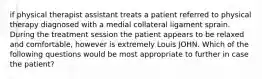 if physical therapist assistant treats a patient referred to physical therapy diagnosed with a medial collateral ligament sprain. During the treatment session the patient appears to be relaxed and comfortable, however is extremely Louis JOHN. Which of the following questions would be most appropriate to further in case the patient?