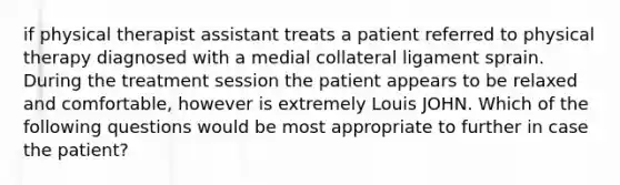 if physical therapist assistant treats a patient referred to physical therapy diagnosed with a medial collateral ligament sprain. During the treatment session the patient appears to be relaxed and comfortable, however is extremely Louis JOHN. Which of the following questions would be most appropriate to further in case the patient?