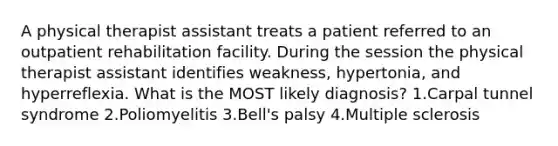 A physical therapist assistant treats a patient referred to an outpatient rehabilitation facility. During the session the physical therapist assistant identifies weakness, hypertonia, and hyperreflexia. What is the MOST likely diagnosis? 1.Carpal tunnel syndrome 2.Poliomyelitis 3.Bell's palsy 4.Multiple sclerosis