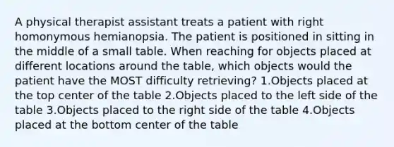 A physical therapist assistant treats a patient with right homonymous hemianopsia. The patient is positioned in sitting in the middle of a small table. When reaching for objects placed at different locations around the table, which objects would the patient have the MOST difficulty retrieving? 1.Objects placed at the top center of the table 2.Objects placed to the left side of the table 3.Objects placed to the right side of the table 4.Objects placed at the bottom center of the table