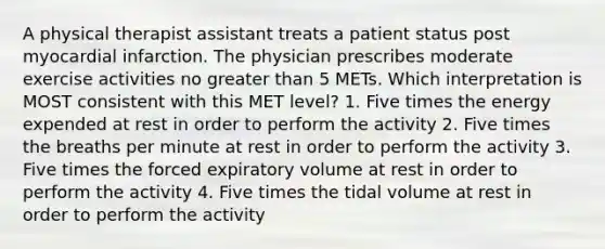 A physical therapist assistant treats a patient status post myocardial infarction. The physician prescribes moderate exercise activities no greater than 5 METs. Which interpretation is MOST consistent with this MET level? 1. Five times the energy expended at rest in order to perform the activity 2. Five times the breaths per minute at rest in order to perform the activity 3. Five times the forced expiratory volume at rest in order to perform the activity 4. Five times the tidal volume at rest in order to perform the activity