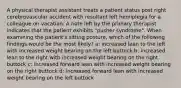 A physical therapist assistant treats a patient status post right cerebrovascular accident with resultant left hemiplegia for a colleague on vacation. A note left by the primary therapist indicates that the patient exhibits "pusher syndrome". When examining the patient's sitting posture, which of the following findings would be the most likely? a: increased lean to the left with increased weight bearing on the left buttock b: increased lean to the right with increased weight bearing on the right buttock c: increased forward lean with increased weight bearing on the right buttock d: increased forward lean with increased weight bearing on the left buttock