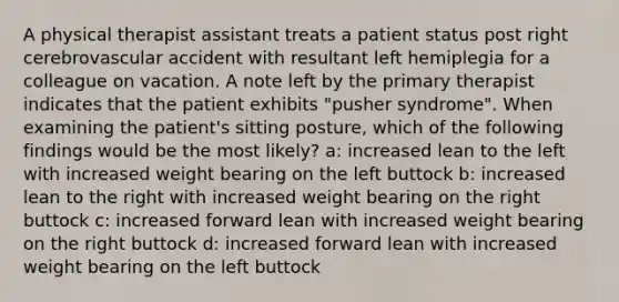 A physical therapist assistant treats a patient status post right cerebrovascular accident with resultant left hemiplegia for a colleague on vacation. A note left by the primary therapist indicates that the patient exhibits "pusher syndrome". When examining the patient's sitting posture, which of the following findings would be the most likely? a: increased lean to the left with increased weight bearing on the left buttock b: increased lean to the right with increased weight bearing on the right buttock c: increased forward lean with increased weight bearing on the right buttock d: increased forward lean with increased weight bearing on the left buttock