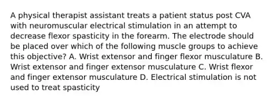 A physical therapist assistant treats a patient status post CVA with neuromuscular electrical stimulation in an attempt to decrease flexor spasticity in the forearm. The electrode should be placed over which of the following muscle groups to achieve this objective? A. Wrist extensor and finger flexor musculature B. Wrist extensor and finger extensor musculature C. Wrist flexor and finger extensor musculature D. Electrical stimulation is not used to treat spasticity