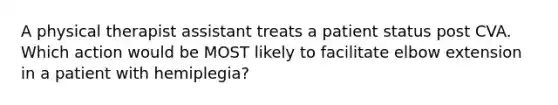 A physical therapist assistant treats a patient status post CVA. Which action would be MOST likely to facilitate elbow extension in a patient with hemiplegia?