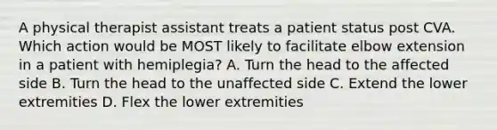 A physical therapist assistant treats a patient status post CVA. Which action would be MOST likely to facilitate elbow extension in a patient with hemiplegia? A. Turn the head to the affected side B. Turn the head to the unaffected side C. Extend the lower extremities D. Flex the lower extremities