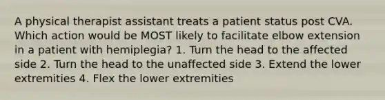 A physical therapist assistant treats a patient status post CVA. Which action would be MOST likely to facilitate elbow extension in a patient with hemiplegia? 1. Turn the head to the affected side 2. Turn the head to the unaffected side 3. Extend the lower extremities 4. Flex the lower extremities