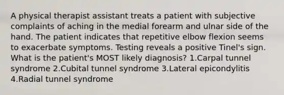 A physical therapist assistant treats a patient with subjective complaints of aching in the medial forearm and ulnar side of the hand. The patient indicates that repetitive elbow flexion seems to exacerbate symptoms. Testing reveals a positive Tinel's sign. What is the patient's MOST likely diagnosis? 1.Carpal tunnel syndrome 2.Cubital tunnel syndrome 3.Lateral epicondylitis 4.Radial tunnel syndrome