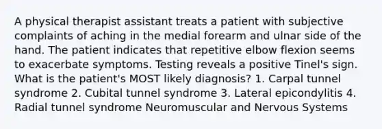 A physical therapist assistant treats a patient with subjective complaints of aching in the medial forearm and ulnar side of the hand. The patient indicates that repetitive elbow flexion seems to exacerbate symptoms. Testing reveals a positive Tinel's sign. What is the patient's MOST likely diagnosis? 1. Carpal tunnel syndrome 2. Cubital tunnel syndrome 3. Lateral epicondylitis 4. Radial tunnel syndrome Neuromuscular and Nervous Systems