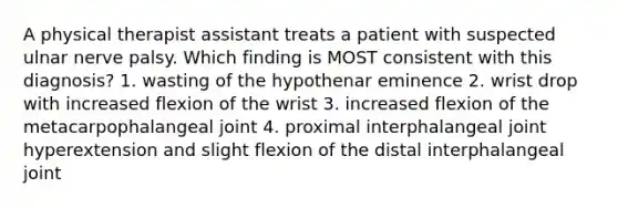 A physical therapist assistant treats a patient with suspected ulnar nerve palsy. Which finding is MOST consistent with this diagnosis? 1. wasting of the hypothenar eminence 2. wrist drop with increased flexion of the wrist 3. increased flexion of the metacarpophalangeal joint 4. proximal interphalangeal joint hyperextension and slight flexion of the distal interphalangeal joint