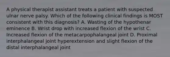 A physical therapist assistant treats a patient with suspected ulnar nerve palsy. Which of the following clinical findings is MOST consistent with this diagnosis? A. Wasting of the hypothenar eminence B. Wrist drop with increased flexion of the wrist C. Increased flexion of the metacarpophalangeal joint D. Proximal interphalangeal joint hyperextension and slight flexion of the distal interphalangeal joint