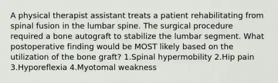 A physical therapist assistant treats a patient rehabilitating from spinal fusion in the lumbar spine. The surgical procedure required a bone autograft to stabilize the lumbar segment. What postoperative finding would be MOST likely based on the utilization of the bone graft? 1.Spinal hypermobility 2.Hip pain 3.Hyporeflexia 4.Myotomal weakness