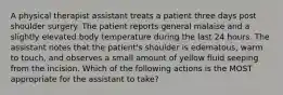 A physical therapist assistant treats a patient three days post shoulder surgery. The patient reports general malaise and a slightly elevated body temperature during the last 24 hours. The assistant notes that the patient's shoulder is edematous, warm to touch, and observes a small amount of yellow fluid seeping from the incision. Which of the following actions is the MOST appropriate for the assistant to take?