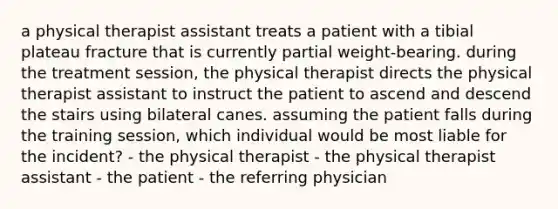 a physical therapist assistant treats a patient with a tibial plateau fracture that is currently partial weight-bearing. during the treatment session, the physical therapist directs the physical therapist assistant to instruct the patient to ascend and descend the stairs using bilateral canes. assuming the patient falls during the training session, which individual would be most liable for the incident? - the physical therapist - the physical therapist assistant - the patient - the referring physician