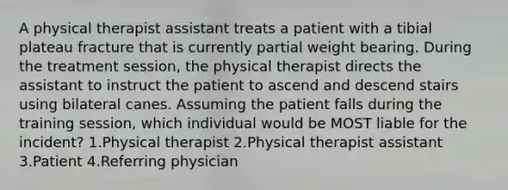 A physical therapist assistant treats a patient with a tibial plateau fracture that is currently partial weight bearing. During the treatment session, the physical therapist directs the assistant to instruct the patient to ascend and descend stairs using bilateral canes. Assuming the patient falls during the training session, which individual would be MOST liable for the incident? 1.Physical therapist 2.Physical therapist assistant 3.Patient 4.Referring physician