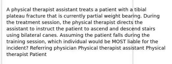 A physical therapist assistant treats a patient with a tibial plateau fracture that is currently partial weight bearing. During the treatment session, the physical therapist directs the assistant to instruct the patient to ascend and descend stairs using bilateral canes. Assuming the patient falls during the training session, which individual would be MOST liable for the incident? Referring physician Physical therapist assistant Physical therapist Patient