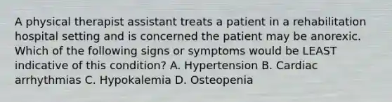 A physical therapist assistant treats a patient in a rehabilitation hospital setting and is concerned the patient may be anorexic. Which of the following signs or symptoms would be LEAST indicative of this condition? A. Hypertension B. Cardiac arrhythmias C. Hypokalemia D. Osteopenia