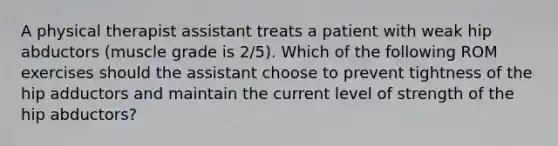 A physical therapist assistant treats a patient with weak hip abductors (muscle grade is 2/5). Which of the following ROM exercises should the assistant choose to prevent tightness of the hip adductors and maintain the current level of strength of the hip abductors?