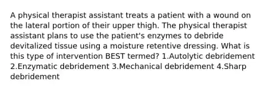 A physical therapist assistant treats a patient with a wound on the lateral portion of their upper thigh. The physical therapist assistant plans to use the patient's enzymes to debride devitalized tissue using a moisture retentive dressing. What is this type of intervention BEST termed? 1.Autolytic debridement 2.Enzymatic debridement 3.Mechanical debridement 4.Sharp debridement