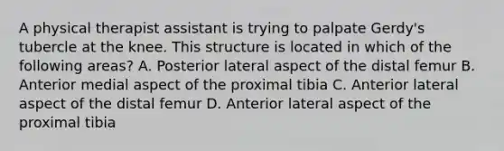 A physical therapist assistant is trying to palpate Gerdy's tubercle at the knee. This structure is located in which of the following areas? A. Posterior lateral aspect of the distal femur B. Anterior medial aspect of the proximal tibia C. Anterior lateral aspect of the distal femur D. Anterior lateral aspect of the proximal tibia