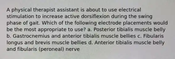 A physical therapist assistant is about to use electrical stimulation to increase active dorsiflexion during the swing phase of gait. Which of the following electrode placements would be the most appropriate to use? a. Posterior tibialis muscle belly b. Gastrocnemius and anterior tibialis muscle bellies c. Fibularis longus and brevis muscle bellies d. Anterior tibialis muscle belly and fibularis (peroneal) nerve