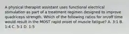 A physical therapist assistant uses functional electrical stimulation as part of a treatment regimen designed to improve quadriceps strength. Which of the following ratios for on/off time would result in the MOST rapid onset of muscle fatigue? A. 3:1 B. 1:4 C. 5:1 D. 1:5