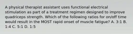 A physical therapist assistant uses functional electrical stimulation as part of a treatment regimen designed to improve quadriceps strength. Which of the following ratios for on/off time would result in the MOST rapid onset of muscle fatigue? A. 3:1 B. 1:4 C. 5:1 D. 1:5