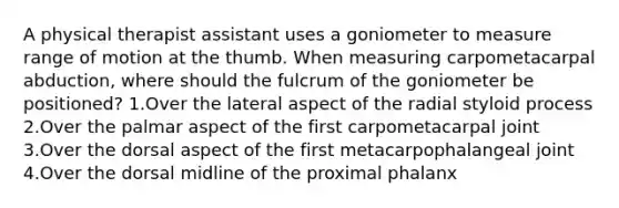 A physical therapist assistant uses a goniometer to measure range of motion at the thumb. When measuring carpometacarpal abduction, where should the fulcrum of the goniometer be positioned? 1.Over the lateral aspect of the radial styloid process 2.Over the palmar aspect of the first carpometacarpal joint 3.Over the dorsal aspect of the first metacarpophalangeal joint 4.Over the dorsal midline of the proximal phalanx