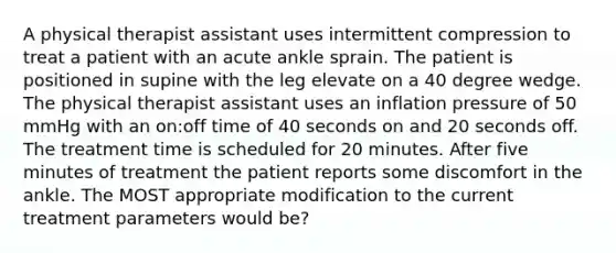 A physical therapist assistant uses intermittent compression to treat a patient with an acute ankle sprain. The patient is positioned in supine with the leg elevate on a 40 degree wedge. The physical therapist assistant uses an inflation pressure of 50 mmHg with an on:off time of 40 seconds on and 20 seconds off. The treatment time is scheduled for 20 minutes. After five minutes of treatment the patient reports some discomfort in the ankle. The MOST appropriate modification to the current treatment parameters would be?