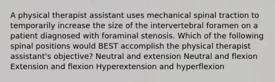 A physical therapist assistant uses mechanical spinal traction to temporarily increase the size of the intervertebral foramen on a patient diagnosed with foraminal stenosis. Which of the following spinal positions would BEST accomplish the physical therapist assistant's objective? Neutral and extension Neutral and flexion Extension and flexion Hyperextension and hyperflexion