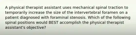 A physical therapist assistant uses mechanical spinal traction to temporarily increase the size of the intervertebral foramen on a patient diagnosed with foraminal stenosis. Which of the following spinal positions would BEST accomplish the physical therapist assistant's objective?