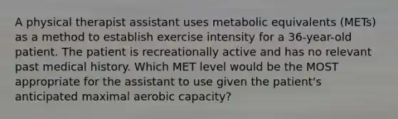 A physical therapist assistant uses metabolic equivalents (METs) as a method to establish exercise intensity for a 36-year-old patient. The patient is recreationally active and has no relevant past medical history. Which MET level would be the MOST appropriate for the assistant to use given the patient's anticipated maximal aerobic capacity?